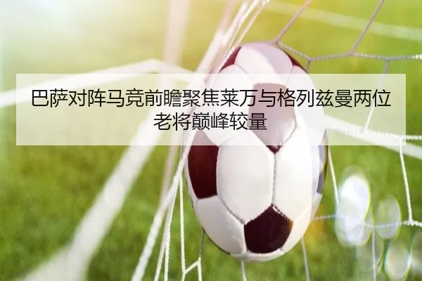 巴萨对阵马竞前瞻聚焦莱万与格列兹曼两位老将巅峰较量（kaiyun）