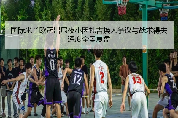 国际米兰欧冠出局夜小因扎吉换人争议与战术得失深度全景复盘（kaiyun）